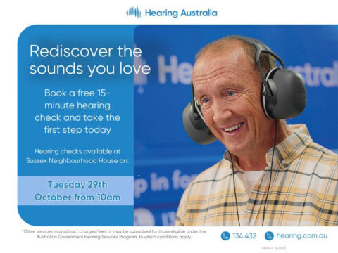 Rediscover the Sounds You Love Book a free 15-minute hearing check and take the first step today. Hearing checks available at Sussex Neighbourhood House: Tuesday, 29th October, from 10 am Other services may attract charges/fees or be subsidised for eligible individuals under the Australian Government Hearing Services Program (conditions apply). For more information, call 134 432 or visit hearing.com.au.