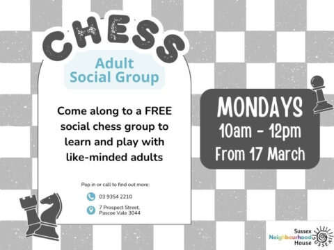 A promotional flyer for a Chess Adult Social Group at Sussex Neighbourhood House. The background features a light grey and white checkered pattern resembling a chessboard. The word "CHESS" is displayed at the top in bold, playful black text with a white outline. Below, "Adult Social Group" is written in blue text inside a rounded rectangular shape. The main body of the flyer invites people to a free social chess group where adults can learn and play with like-minded individuals. The event takes place on Mondays from 10 AM to 12 PM, starting from March 17. This information is inside a dark grey speech bubble on the right side, with white bold text. Chess piece illustrations, including a knight, rook, and pawn, are positioned in the corners of the flyer. At the bottom, contact details for Sussex Neighbourhood House are provided, including a phone number (9354 2210) and an address (7 Prospect Street, Pascoe Vale 3044). The Sussex Neighbourhood House logo is in the bottom right corner.