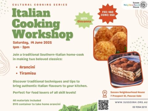 A promotional flyer for the Italian Cooking Workshop, part of the Cultural Cooking Series at Sussex Neighbourhood House. The background is a light beige with green and orange accents. The workshop title, "Italian Cooking Workshop," is displayed in large, bold green letters. Event Details: Date: Saturday, 14 June 2025 Time: 1 PM - 3 PM Instructor: Giovanna, a traditional Southern-Italian home cook Dishes: Arancini and Tiramisu Fee: $60 (Concession: $50) Location: Sussex Neighbourhood House, 7 Prospect St, Pascoe Vale Booking: Website and contact information provided, with a QR code for sign-ups. The flyer highlights traditional Italian cooking techniques and emphasizes that all skill levels are welcome. Participants will be provided with all materials and are encouraged to bring a BYO container to take home their arancini. Two photographs on the flyer showcase golden-brown arancini in one image and a slice of tiramisu dusted with cocoa powder in the other. A green starburst label near the top right corner reads "With Giovanna". The Sussex Neighbourhood House logo is in the top right corner, and contact details, including a phone number, website, and address, are listed at the bottom.