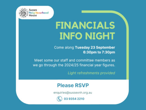 Sussex Neighbourhood House Financials Info Night. Come along Tuesday 23 September 6:30pm to 7:30pm. Meet some of our staff and committee members as we go through the 2024/25 financial year figures. Light refreshments provided. Please RSVP to enquiries@sussexnh.org.au or 9354 2210